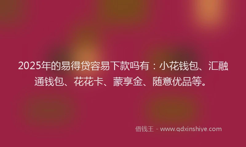 2025年的易得贷容易下款吗有：小花钱包、汇融通钱包、花花卡、蒙享金、随意优品等。
