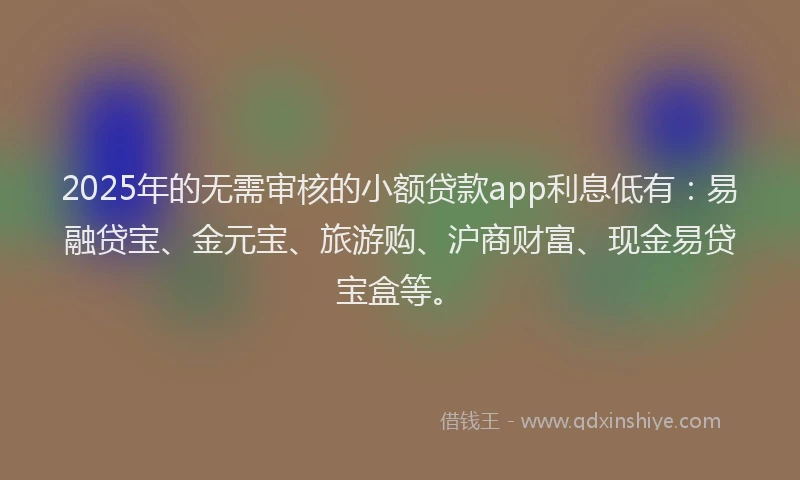 2025年的无需审核的小额贷款app利息低有：易融贷宝、金元宝、旅游购、沪商财富、现金易贷宝盒等。
