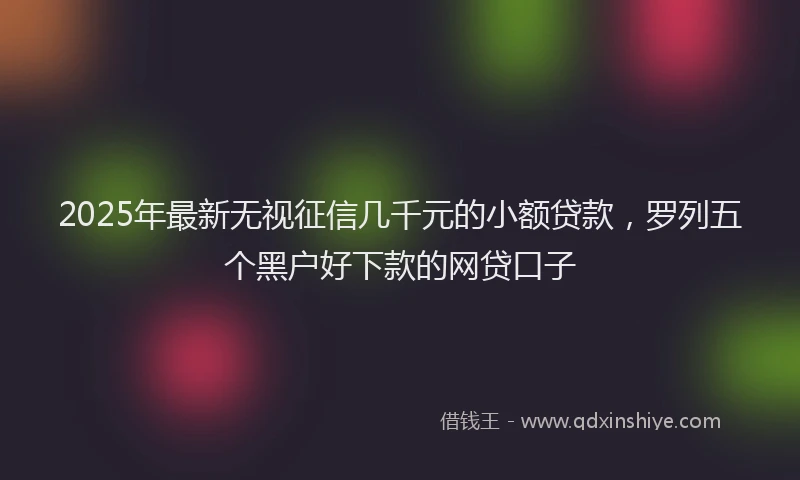 2025年最新无视征信几千元的小额贷款，罗列五个黑户好下款的网贷口子