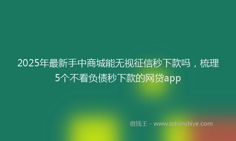 2025年最新手中商城能无视征信秒下款吗，梳理5个不看负债秒下款的网贷app