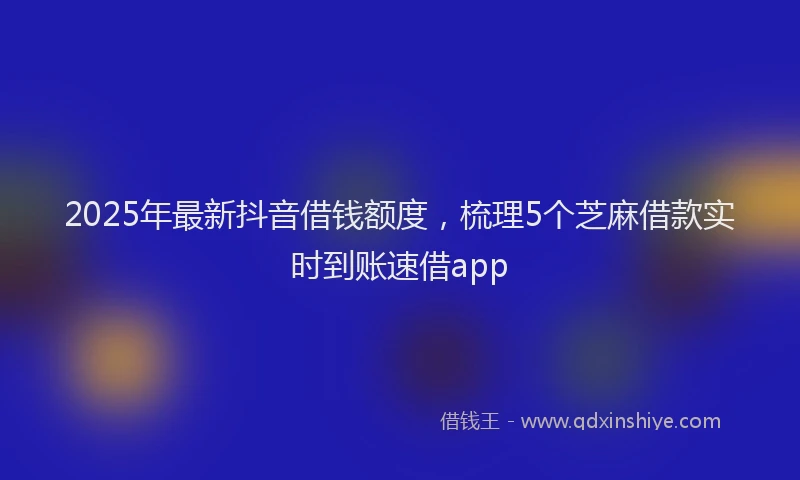 2025年最新抖音借钱额度，梳理5个芝麻借款实时到账速借app