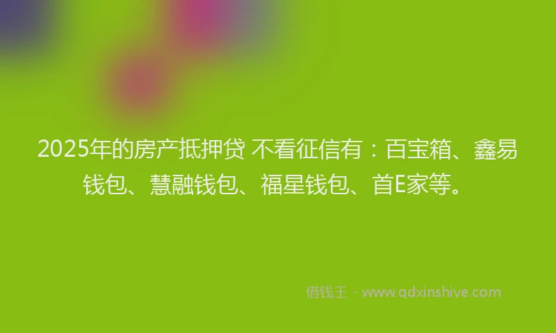 2025年的房产抵押贷 不看征信有：百宝箱、鑫易钱包、慧融钱包、福星钱包、首E家等。