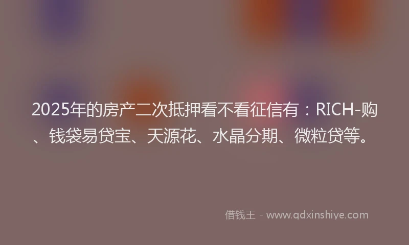 2025年的房产二次抵押看不看征信有：RICH-购、钱袋易贷宝、天源花、水晶分期、微粒贷等。