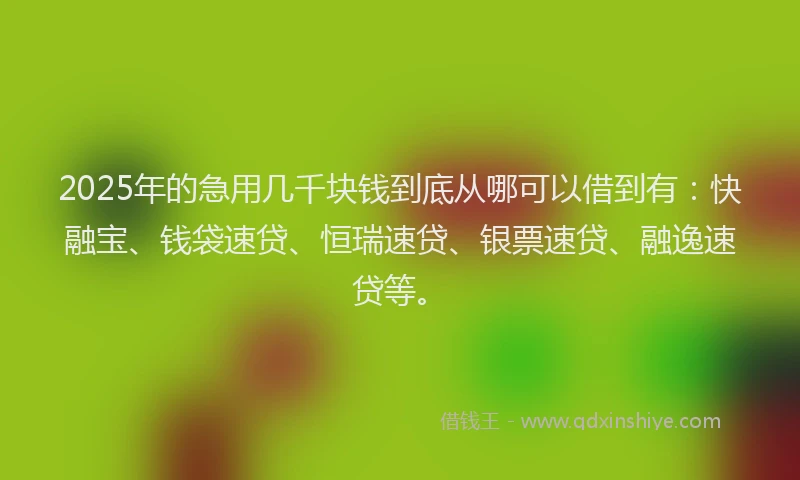 2025年的急用几千块钱到底从哪可以借到有：快融宝、钱袋速贷、恒瑞速贷、银票速贷、融逸速贷等。
