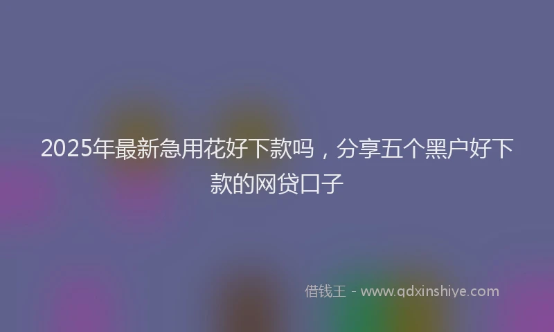 2025年最新急用花好下款吗，分享五个黑户好下款的网贷口子
