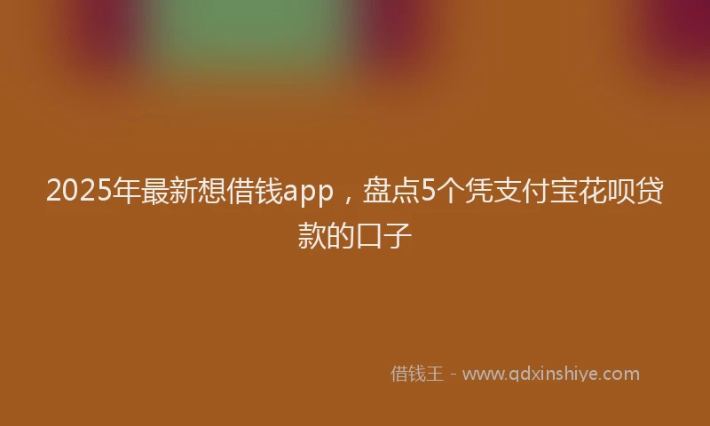 2025年最新想借钱app，盘点5个凭支付宝花呗贷款的口子