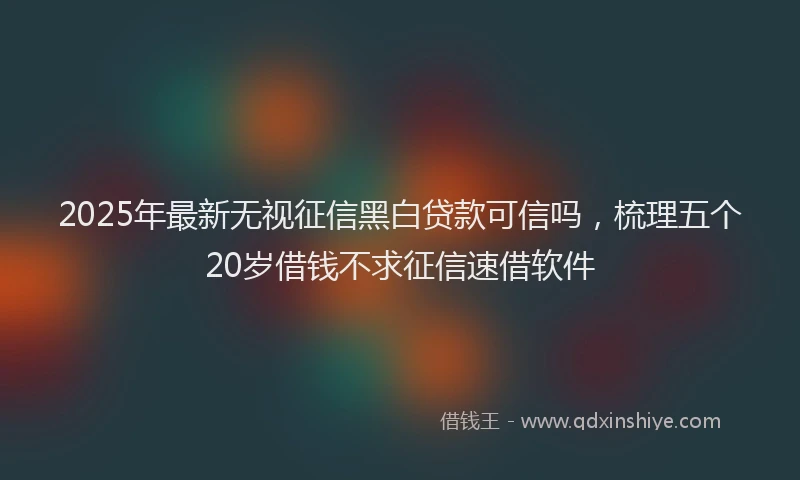 2025年最新无视征信黑白贷款可信吗，梳理五个20岁借钱不求征信速借软件