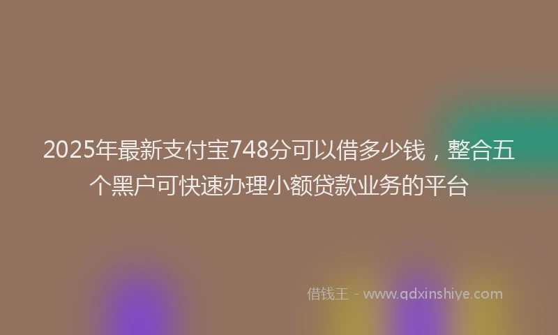 2025年最新支付宝748分可以借多少钱，整合五个黑户可快速办理小额贷款业务的平台