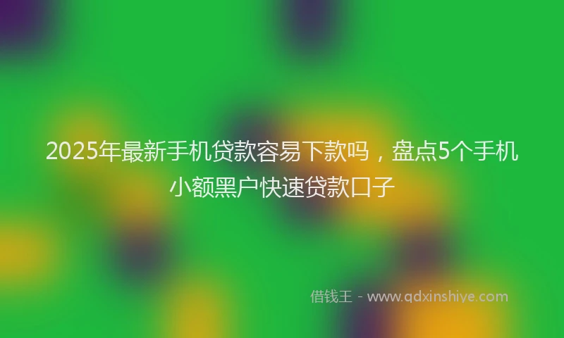 2025年最新手机贷款容易下款吗，盘点5个手机小额黑户快速贷款口子