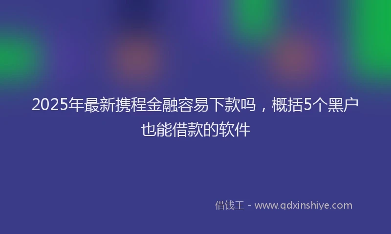 2025年最新携程金融容易下款吗，概括5个黑户也能借款的软件