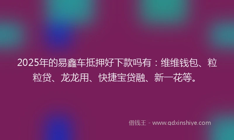 2025年的易鑫车抵押好下款吗有：维维钱包、粒粒贷、龙龙用、快捷宝贷融、新一花等。