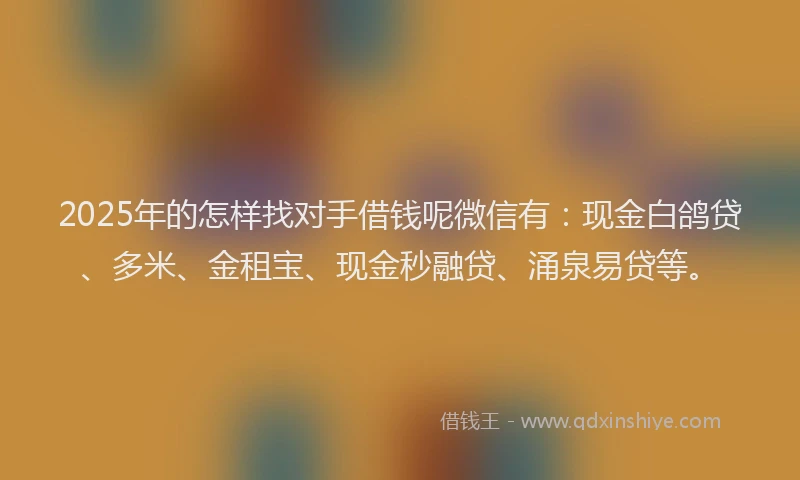 2025年的怎样找对手借钱呢微信有：现金白鸽贷、多米、金租宝、现金秒融贷、涌泉易贷等。