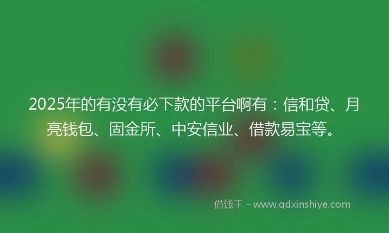 2025年的有没有必下款的平台啊有：信和贷、月亮钱包、固金所、中安信业、借款易宝等。