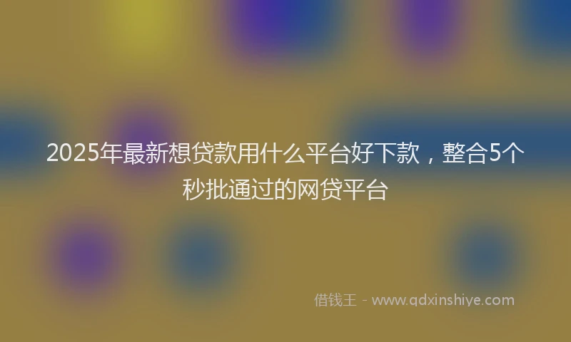 2025年最新想贷款用什么平台好下款，整合5个秒批通过的网贷平台