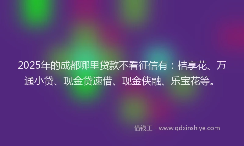 2025年的成都哪里贷款不看征信有：桔享花、万通小贷、现金贷速借、现金侠融、乐宝花等。