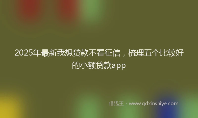 2025年最新我想贷款不看征信，梳理五个比较好的小额贷款app