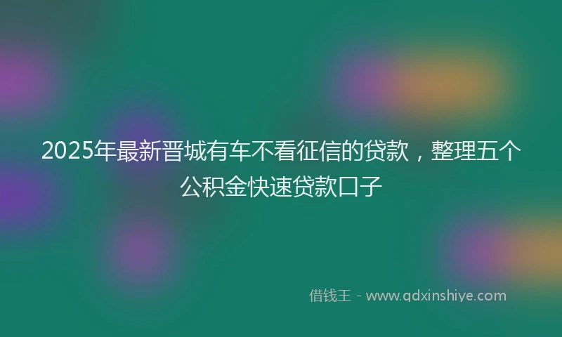 2025年最新晋城有车不看征信的贷款，整理五个公积金快速贷款口子