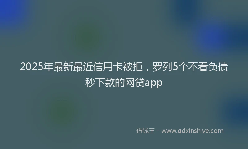 2025年最新最近信用卡被拒，罗列5个不看负债秒下款的网贷app