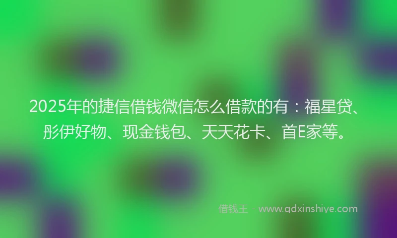 2025年的捷信借钱微信怎么借款的有：福星贷、彤伊好物、现金钱包、天天花卡、首E家等。