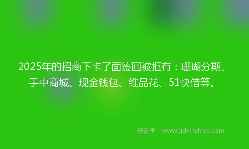 2025年的招商下卡了面签回被拒有：珊瑚分期、手中商城、现金钱包、维品花、51快借等。
