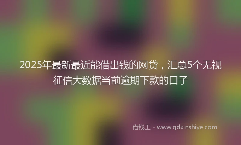 2025年最新最近能借出钱的网贷，汇总5个无视征信大数据当前逾期下款的口子