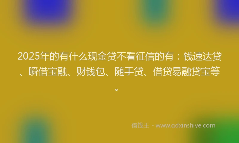2025年的有什么现金贷不看征信的有：钱速达贷、瞬借宝融、财钱包、随手贷、借贷易融贷宝等。