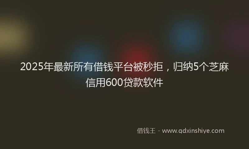 2025年最新所有借钱平台被秒拒，归纳5个芝麻信用600贷款软件