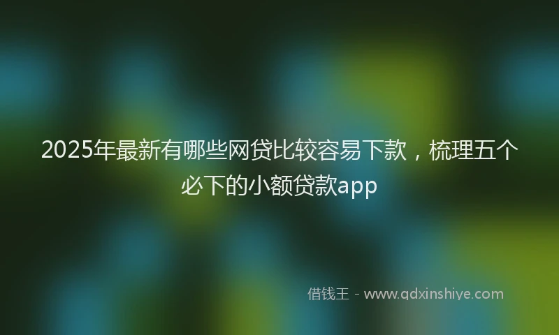 2025年最新有哪些网贷比较容易下款，梳理五个必下的小额贷款app