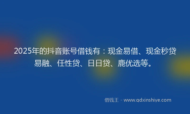 2025年的抖音账号借钱有：现金易借、现金秒贷易融、任性贷、日日贷、鹿优选等。