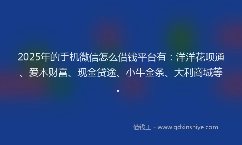 2025年的手机微信怎么借钱平台有：洋洋花呗通、爱木财富、现金贷途、小牛金条、大利商城等。