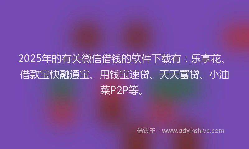 2025年的有关微信借钱的软件下载有：乐享花、借款宝快融通宝、用钱宝速贷、天天富贷、小油菜P2P等。