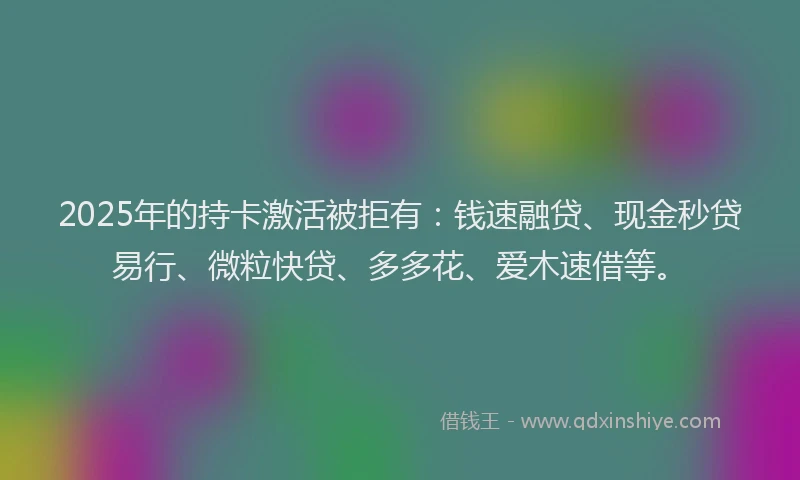 2025年的持卡激活被拒有：钱速融贷、现金秒贷易行、微粒快贷、多多花、爱木速借等。