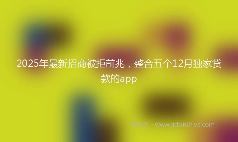 2025年最新招商被拒前兆，整合五个12月独家贷款的app