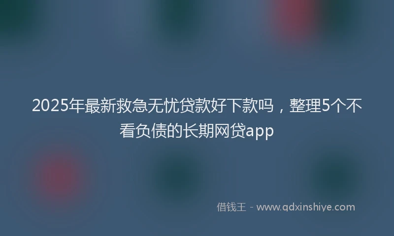 2025年最新救急无忧贷款好下款吗，整理5个不看负债的长期网贷app