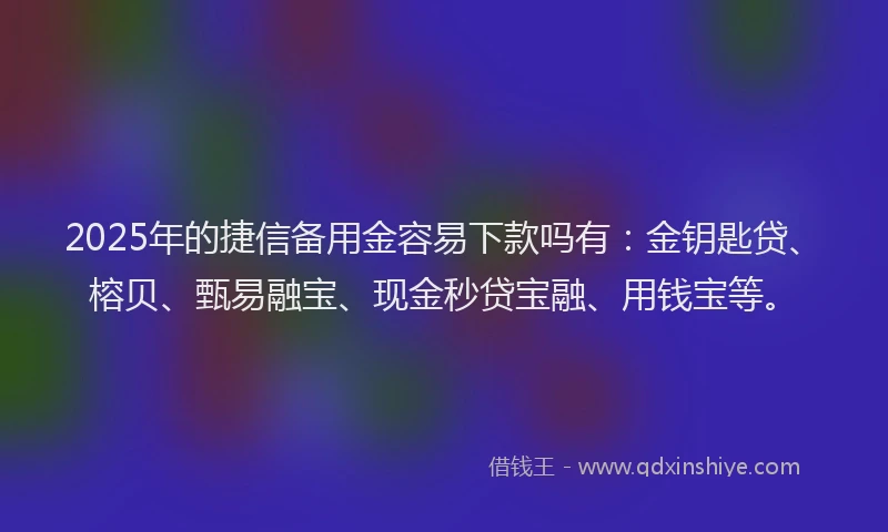 2025年的捷信备用金容易下款吗有：金钥匙贷、榕贝、甄易融宝、现金秒贷宝融、用钱宝等。