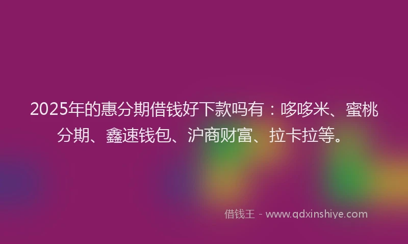 2025年的惠分期借钱好下款吗有：哆哆米、蜜桃分期、鑫速钱包、沪商财富、拉卡拉等。