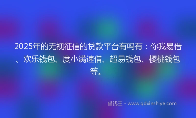 2025年的无视征信的贷款平台有吗有：你我易借、欢乐钱包、度小满速借、超易钱包、樱桃钱包等。