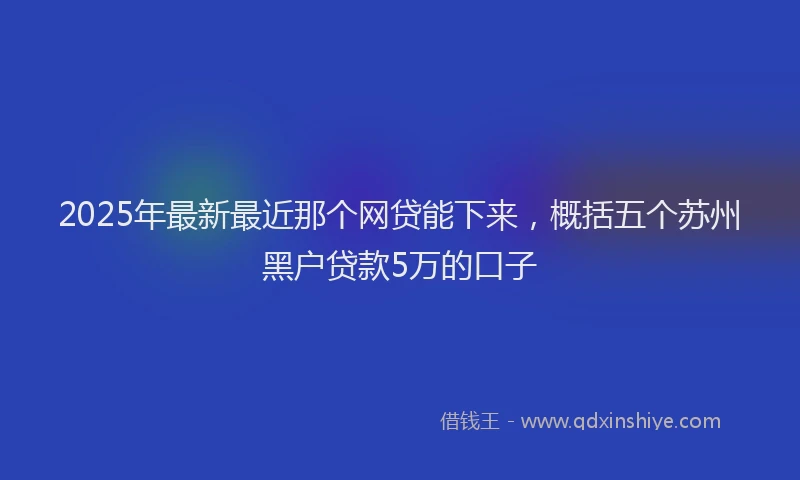 2025年最新最近那个网贷能下来，概括五个苏州黑户贷款5万的口子