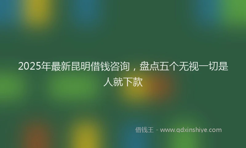2025年最新昆明借钱咨询，盘点五个无视一切是人就下款