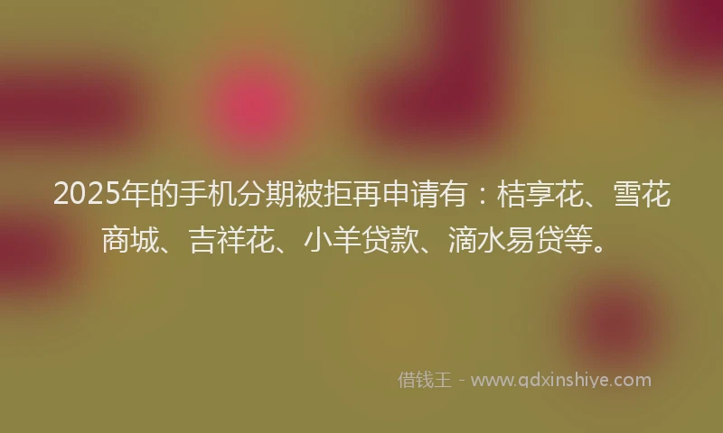 2025年的手机分期被拒再申请有：桔享花、雪花商城、吉祥花、小羊贷款、滴水易贷等。