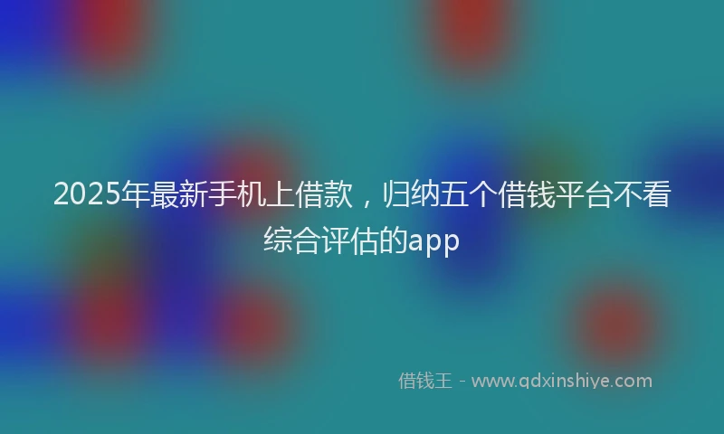 2025年最新手机上借款，归纳五个借钱平台不看综合评估的app