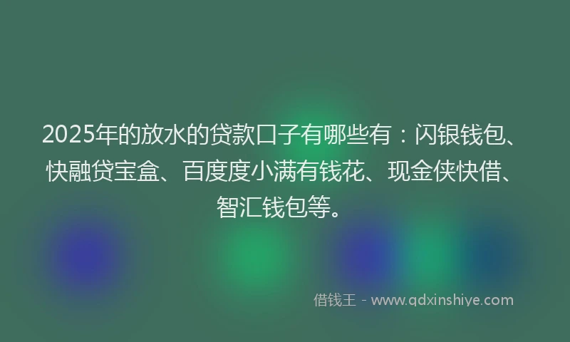 2025年的放水的贷款口子有哪些有：闪银钱包、快融贷宝盒、百度度小满有钱花、现金侠快借、智汇钱包等。