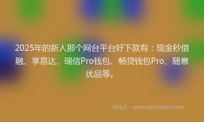 2025年的新人那个网台平台好下款有：现金秒借融、享易达、瑞信Pro钱包、畅贷钱包Pro、随意优品等。