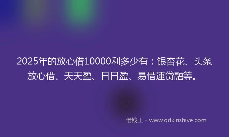 2025年的放心借10000利多少有：银杏花、头条放心借、天天盈、日日盈、易借速贷融等。