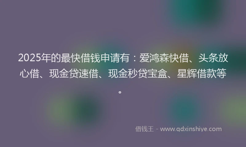 2025年的最快借钱申请有：爱鸿森快借、头条放心借、现金贷速借、现金秒贷宝盒、星辉借款等。