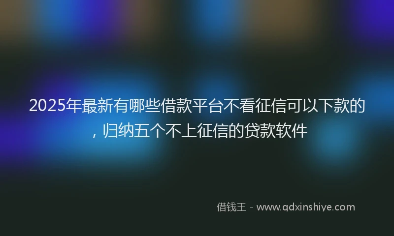 2025年最新有哪些借款平台不看征信可以下款的，归纳五个不上征信的贷款软件