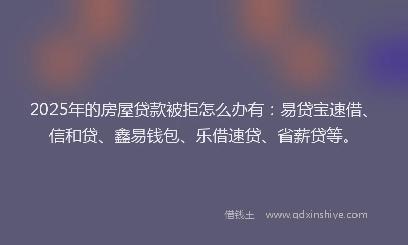 2025年的房屋贷款被拒怎么办有：易贷宝速借、信和贷、鑫易钱包、乐借速贷、省薪贷等。