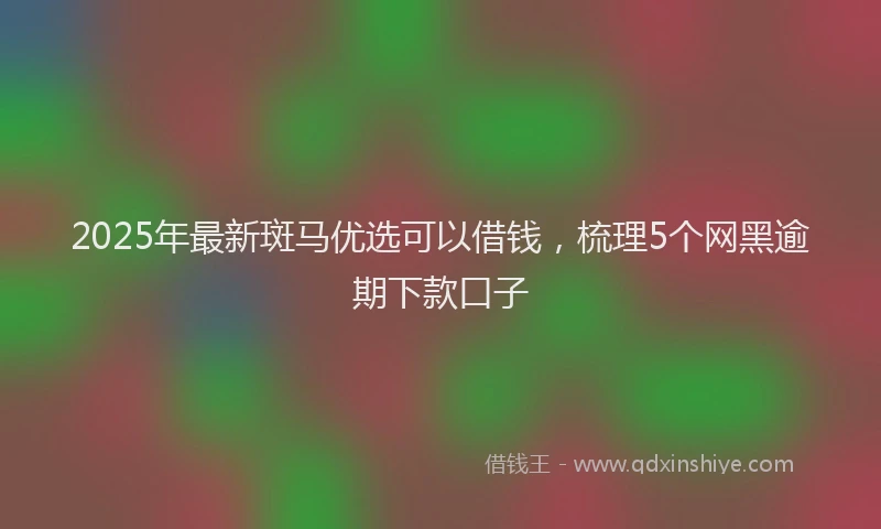 2025年最新斑马优选可以借钱，梳理5个网黑逾期下款口子