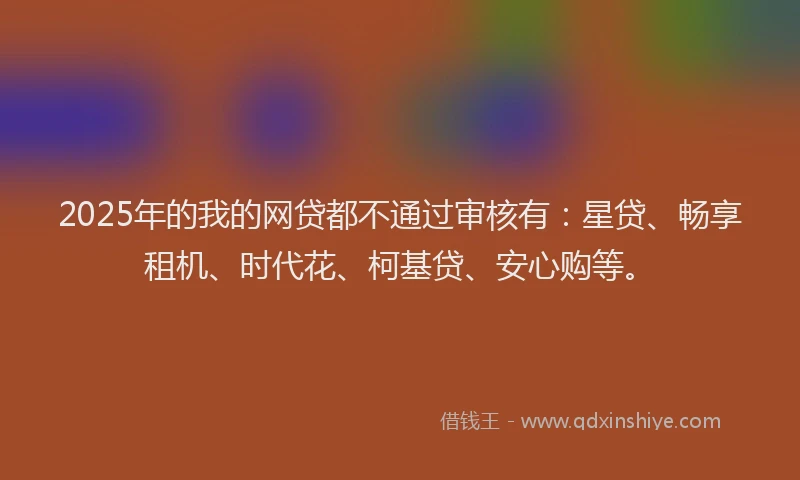 2025年的我的网贷都不通过审核有：星贷、畅享租机、时代花、柯基贷、安心购等。