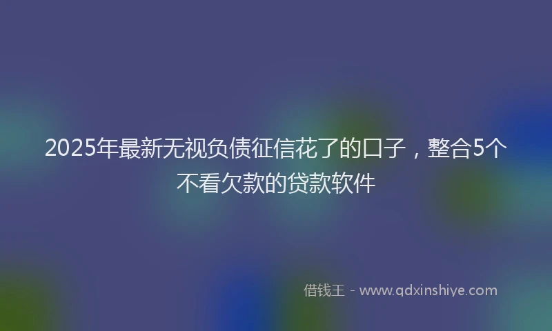 2025年最新无视负债征信花了的口子，整合5个不看欠款的贷款软件